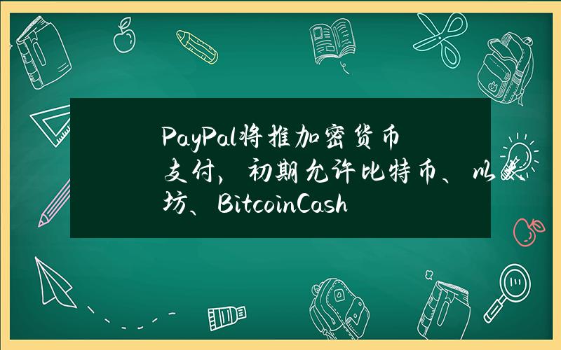 PayPal将推加密货币支付，初期允许比特币、以太坊、Bitcoin Cash和莱特币交易