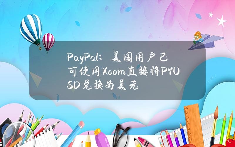 PayPal：美国用户已可使用Xoom直接将PYUSD兑换为美元